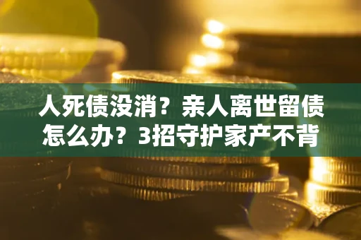北京人死债没消？亲人离世留债怎么办？3招守护家产不背锅